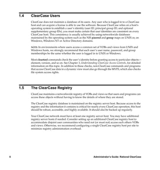 1.4   ClearCase Users
          ClearCase does not maintain a database of its users. Any user who is logged in to a ClearCase
          host and can acquire a license is able to use the software. Because ClearCase relies on a host’s
          operating system to establish a user’s identity (user ID, principal group ID, and optional
          supplementary group IDs), you must make certain that user identities are consistent on every
          ClearCase host. This consistency is usually achieved by using networkwide databases
          maintained by the operating system such as the NIS passwd and group maps on UNIX or, on
          Windows, Windows NT or Active Directory domains.

          NOTE:In environments where users access a common set of VOBs and views from UNIX and
          Windows hosts, we strongly recommend that each user’s user name, password, and group
          memberships be the same whether the user is logged in to UNIX or Windows.

          Most cleartool commands check the user’s identity before granting access to particular objects—
          element, version, and so on. See Chapter 3, Understanding ClearCase Access Controls, for detailed
          information on this topic. In addition to these checks, non-ClearCase commands and programs
          that access ClearCase data in a dynamic view must also go through the MVFS, which also checks
          ﬁle system access rights.




    1.5   The ClearCase Registry
          ClearCase maintains a networkwide registry of VOBs and views so that users and programs can
          access these objects without having to know the details of where they are stored.

          The ClearCase registry database is maintained on the registry server host. Because access to the
          registry and the information it contains is critical for nearly every ClearCase operation, this host
          should be robust, accessible, and highly available. It should also be backed up regularly.

          Your ClearCase network must have at least one registry server host. You may have additional
          registry server hosts if needed. Consider setting up an additional ClearCase registry host to
          accommodate disjoint user communities who need not (or must not) access each others VOBs
          and views. Otherwise, we recommend conﬁguring a single ClearCase registry host per site to
          minimize registry administration overhead.




6                                                                  Administrator’s Guide: Rational ClearCase
 