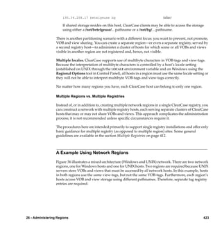 195.34.208.17 betelgeuse bg                                       (alias)

                      If shared storage resides on this host, ClearCase clients may be able to access the storage
                      using either a /net/betelgeuse/... pathname or a /net/bg/... pathname.

                  There is another partitioning scenario with a different focus: you want to prevent, not promote,
                  VOB and view sharing. You can create a separate region—or even a separate registry, served by
                  a second registry host—to administer a cluster of hosts for which some or all VOBs and views
                  visible in another region are not registered and, hence, not visible.

                  Multiple locales. ClearCase supports use of multibyte characters in VOB-tags and view-tags.
                  Because the interpretation of multibyte characters is controlled by a host’s locale setting
                  (established on UNIX through the LOCALE environment variable and on Windows using the
                  Regional Options tool in Control Panel), all hosts in a region must use the same locale setting or
                  they will not be able to interpret multibyte VOB-tags and view-tags correctly.

                  No matter how many regions you have, each ClearCase host can belong to only one region.

                  Multiple Regions vs. Multiple Registries

                  Instead of, or in addition to, creating multiple network regions in a single ClearCase registry, you
                  can construct a network with multiple registry hosts, each serving separate clusters of ClearCase
                  hosts that may or may not share VOBs and views. This approach complicates the administration
                  process; it is not recommended unless speciﬁc circumstances require it.

                  The procedures here are intended primarily to support single registry installations and offer only
                  basic guidance for multiple registry (as opposed to multiple region) sites. Some general
                  guidelines are available in the section Multiple Registries on page 412.



                  A Example Using Network Regions

                  Figure 36 illustrates a mixed-architecture (Windows and UNIX) network. There are two network
                  regions, one for Windows hosts and one for UNIX hosts. Two regions are required because UNIX
                  servers store VOBs and views that must be accessed by all network hosts. In this example, hosts
                  in both regions use the same view-tags, but not the same VOB-tags. Furthermore, each region’s
                  hosts access VOB and view storage using different pathnames. Therefore, separate tag registry
                  entries are required.




26 - Administering Regions                                                                                        423
 