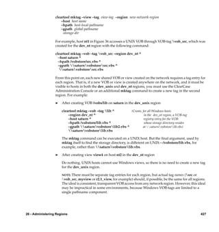 cleartool mktag –view –tag view-tag –region new-network-region
                      –host host name
                      –hpath host-local-pathname
                      –gpath global-pathname
                       storage-dir

                  For example, host nt1 in Figure 36 accesses a UNIX VOB through VOB-tag vob_src, which was
                  created for the dev_nt region with the following command:

                  cleartool mktag –vob –tag vob_src –region dev_nt ^
                    –host saturn ^
                    –hpath /vobstore/src.vbs ^
                    –gpath saturnvobstoresrc.vbs ^
                     saturnvobstoresrc.vbs

                  From this point on, each new shared VOB or view created on the network requires a tag entry for
                  each region. That is, if a new VOB or view is created anywhere on the network, and it must be
                  visible to hosts in both the dev_unix and dev_nt regions, you must use the ClearCase
                  Administration Console or an additional mktag command to create a new tag in the second
                  region. For example:

                  ®   After creating VOB /vobs/lib on saturn in the dev_unix region

                      cleartool mktag –vob –tag lib ^        (Create, for all Windows hosts
                          –region dev_nt ^                              in the dev_nt region, a VOB-tag
                          –host saturn ^                                registry entry for the VOB
                          –hpath /vobstore/lib.vbs ^                    whose storage directory resides
                          –gpath saturnvobstorelib2.vbs ^          at saturnvobstorelib.vbs)
                          saturnvobstorelib.vbs

                      The mktag command can be executed on a UNIX host. But the ﬁnal argument, used by
                      mktag itself to ﬁnd the storage directory, is different on UNIX—/vobstore/lib.vbs, for
                      example, rather than saturnvobstorelib.vbs.

                  ®   After creating view view4 on host nt2 in the dev_nt region

                      Do nothing. UNIX hosts cannot use Windows views, so there is no need to create a new tag
                      for the dev_unix region.

                      NOTE: There must be separate tag entries for each region, but actual tag names (src or
                      vob_src, myview or r2.1_view, for example) should, if possible, be the same for all regions.
                      The ideal is consistent, transparent VOB access from any network region. However, this ideal
                      may be impractical in some environments, because Windows VOB-tags are limited to a
                      single pathname component.




26 - Administering Regions                                                                                     427
 