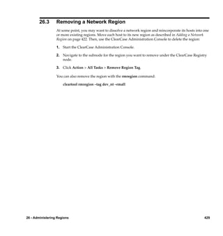 26.3      Removing a Network Region
                  At some point, you may want to dissolve a network region and reincorporate its hosts into one
                  or more existing regions. Move each host to its new region as described in Adding a Network
                  Region on page 422. Then, use the ClearCase Administration Console to delete the region:

                  1. Start the ClearCase Administration Console.

                  2. Navigate to the subnode for the region you want to remove under the ClearCase Registry
                     node.

                  3. Click Action > All Tasks > Remove Region Tag.

                  You can also remove the region with the rmregion command:

                      cleartool rmregion –tag dev_nt –rmall




26 - Administering Regions                                                                                  429
 
