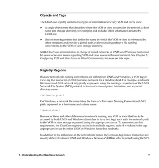 Objects and Tags

                  The ClearCase registry contains two types of information for every VOB and every view:

                  ®   A single object entry that describes where the VOB or view is stored on the network (a host
                      name and storage directory, for example) and includes other information needed by
                      ClearCase.

                  ®   One or more tag entries that deﬁne the name by which the VOB or view is referenced by
                      other programs and provide a global path, expressed using network ﬁle naming
                      conventions, to the VOB or view storage directory.

                  NOTE: ClearCase administrators in charge of mixed networks of UNIX and Windows hosts must
                  be aware of several issues regarding VOB and view access in this environment. See Chapter 7,
                  Conﬁguring VOB and View Access in Mixed Environments, for more on this topic.



                  Registry Regions

                  Because network ﬁle naming conventions are different on UNIX and Windows, a VOB-tag or
                  view-tag that works for a UNIX host does not work for a Windows host. For example, a network
                  ﬁle name in a UNIX network is typically expressed, using the naming conventions of the UNIX
                  Network File System (NFS) protocol, in terms of a mount point, host name, and exported
                  directory name:

                  /net/mercury/usr1

                  On Windows, a network ﬁle name takes the form of a Universal Naming Convention (UNC)
                  path, expressed as a host name and a share name

                  mercuryusr1

                  Because of these and other differences in network naming, any VOB or view that has to be
                  accessed by both UNIX and Windows clients has to have two tags: each with the network path
                  to the VOB or view storage expressed using the appropriate syntax. To accommodate this
                  requirement, the ClearCase registry can include multiple regions, each of which includes tags
                  appropriate for use by either UNIX or Windows hosts (but not both).

                  In addition to the differences in the network ﬁle names they contain, tag names themselves are
                  usually different between UNIX and Windows. Because a VOB has to be mounted (using the NFS




1 - Understanding the ClearCase Network                                                                         7
 