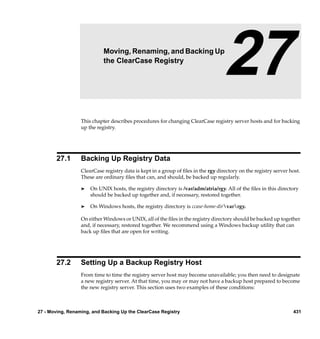 27                   Moving, Renaming, and Backing Up
                            the ClearCase Registry
                                                                                   27
                  This chapter describes procedures for changing ClearCase registry server hosts and for backing
                  up the registry.




       27.1       Backing Up Registry Data
                  ClearCase registry data is kept in a group of ﬁles in the rgy directory on the registry server host.
                  These are ordinary ﬁles that can, and should, be backed up regularly.

                  ®   On UNIX hosts, the registry directory is /var/adm/atria/rgy. All of the ﬁles in this directory
                      should be backed up together and, if necessary, restored together.

                  ®   On Windows hosts, the registry directory is ccase-home-dirvarrgy.

                  On either Windows or UNIX, all of the ﬁles in the registry directory should be backed up together
                  and, if necessary, restored together. We recommend using a Windows backup utility that can
                  back up ﬁles that are open for writing.




       27.2       Setting Up a Backup Registry Host
                  From time to time the registry server host may become unavailable; you then need to designate
                  a new registry server. At that time, you may or may not have a backup host prepared to become
                  the new registry server. This section uses two examples of these conditions:



27 - Moving, Renaming, and Backing Up the ClearCase Registry                                                      431
 