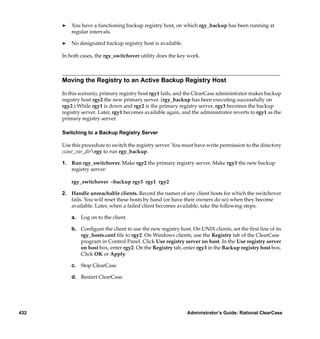 ®   You have a functioning backup registry host, on which rgy_backup has been running at
          regular intervals.

      ®   No designated backup registry host is available.

      In both cases, the rgy_switchover utility does the key work.



      Moving the Registry to an Active Backup Registry Host

      In this scenario, primary registry host rgy1 fails, and the ClearCase administrator makes backup
      registry host rgy2 the new primary server. (rgy_backup has been executing successfully on
      rgy2.) While rgy1 is down and rgy2 is the primary registry server, rgy3 becomes the backup
      registry server. Later, rgy1 becomes available again, and the administrator reverts to rgy1 as the
      primary registry server.

      Switching to a Backup Registry Server

      Use this procedure to switch the registry server. You must have write permission to the directory
      ccase_var_dirrgy to run rgy_backup.

      1. Run rgy_switchover. Make rgy2 the primary registry server. Make rgy3 the new backup
         registry server:

          rgy_switchover –backup rgy3 rgy1 rgy2

      2. Handle unreachable clients. Record the names of any client hosts for which the switchover
         fails. You will reset these hosts by hand (or have their owners do so) when they become
         available. Later, when a failed client becomes available, take the following steps:

          a. Log on to the client.

          b. Conﬁgure the client to use the new registry host. On UNIX clients, set the ﬁrst line of its
             rgy_hosts.conf ﬁle to rgy2. On Windows clients, use the Registry tab of the ClearCase
             program in Control Panel. Click Use registry server on host. In the Use registry server
             on host box, enter rgy2. On the Registry tab, enter rgy3 in the Backup registry host box.
             Click OK or Apply.

          c. Stop ClearCase.

          d. Restart ClearCase.




432                                                          Administrator’s Guide: Rational ClearCase
 
