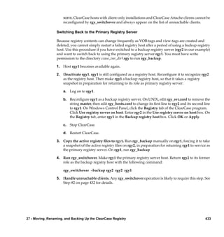 NOTE. ClearCase hosts with client-only installations and ClearCase Attache clients cannot be
                      reconﬁgured by rgy_switchover and always appear on the list of unreachable clients.

                  Switching Back to the Primary Registry Server

                  Because registry contents can change frequently as VOB-tags and view-tags are created and
                  deleted, you cannot simply restart a failed registry host after a period of using a backup registry
                  host. Use this procedure if you have switched to a backup registry server (rgy2 in our example)
                  and want to switch back to using the primary registry server rgy1. You must have write
                  permission to the directory ccase_var_dirrgy to run rgy_backup.

                  1. Host rgy1 becomes available again.

                  2. Deactivate rgy1. rgy1 is still conﬁgured as a registry host. Reconﬁgure it to recognize rgy2
                     as the registry host. Then make rgy1 a backup registry host, so that it takes a registry
                     snapshot in preparation for returning to its role as primary registry server:

                      a. Log on to rgy1.

                      b. Reconﬁgure rgy1 as a backup registry server. On UNIX, edit rgy_svr.conf to remove the
                         string master, then edit rgy_hosts.conf to change its ﬁrst line to rgy2 and its second line
                         to rgy1. On Windows Control Panel, click the Registry tab of the ClearCase program.
                         Click Use registry server on host. Enter rgy2 in the Use registry server on host box. On
                         the Registry tab, enter rgy1 in the Backup registry host box. Click OK or Apply.

                      c. Stop ClearCase.

                      d. Restart ClearCase.

                  3. Copy the active registry ﬁles to rgy1. Run rgy_backup manually on rgy1, forcing it to take
                     a snapshot of the active registry ﬁles on rgy2, in preparation for returning rgy1 to service as
                     the primary registry server. On rgy1, run rgy_backup

                  4. Run rgy_switchover. Make rgy1 the primary registry server host. Return rgy2 to its former
                     role as the backup registry host with the following command:

                      rgy_switchover –backup rgy2 rgy2 rgy1

                  5. Handle unreachable clients. Any rgy_switchover operation is likely to require this step. See
                     Step #2 on page 432 for details.




27 - Moving, Renaming, and Backing Up the ClearCase Registry                                                     433
 
