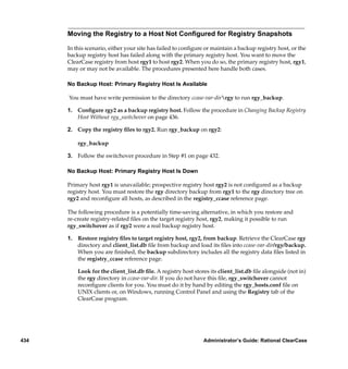 Moving the Registry to a Host Not Conﬁgured for Registry Snapshots

      In this scenario, either your site has failed to conﬁgure or maintain a backup registry host, or the
      backup registry host has failed along with the primary registry host. You want to move the
      ClearCase registry from host rgy1 to host rgy2. When you do so, the primary registry host, rgy1,
      may or may not be available. The procedures presented here handle both cases.

      No Backup Host: Primary Registry Host Is Available

      You must have write permission to the directory ccase-var-dirrgy to run rgy_backup.

      1. Conﬁgure rgy2 as a backup registry host. Follow the procedure in Changing Backup Registry
         Host Without rgy_switchover on page 436.

      2. Copy the registry ﬁles to rgy2. Run rgy_backup on rgy2:

          rgy_backup

      3. Follow the switchover procedure in Step #1 on page 432.

      No Backup Host: Primary Registry Host Is Down

      Primary host rgy1 is unavailable; prospective registry host rgy2 is not conﬁgured as a backup
      registry host. You must restore the rgy directory backup from rgy1 to the rgy directory tree on
      rgy2 and reconﬁgure all hosts, as described in the registry_ccase reference page.

      The following procedure is a potentially time-saving alternative, in which you restore and
      re-create registry-related ﬁles on the target registry host, rgy2, making it possible to run
      rgy_switchover as if rgy2 were a real backup registry host.

      1. Restore registry ﬁles to target registry host, rgy2, from backup. Retrieve the ClearCase rgy
         directory and client_list.db ﬁle from backup and load its ﬁles into ccase-var-dir/rgy/backup.
         When you are ﬁnished, the backup subdirectory includes all the registry data ﬁles listed in
         the registry_ccase reference page.

          Look for the client_list.db ﬁle. A registry host stores its client_list.db ﬁle alongside (not in)
          the rgy directory in ccase-var-dir. If you do not have this ﬁle, rgy_switchover cannot
          reconﬁgure clients for you. You must do it by hand by editing the rgy_hosts.conf ﬁle on
          UNIX clients or, on Windows, running Control Panel and using the Registry tab of the
          ClearCase program.




434                                                            Administrator’s Guide: Rational ClearCase
 