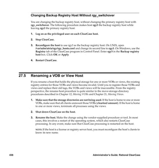 Changing Backup Registry Host Without rgy_switchover

             You are changing the backup registry host, without changing the primary registry host with
             rgy_switchover. The following procedure makes host rgy3 the backup registry host while
             leaving rgy1 the primary registry host:

             1. Log on as the privileged user on each ClearCase host.

             2. Stop ClearCase.

             3. Reconﬁgure the host to use rgy3 as the backup registry host. On UNIX, open
                /var/adm/atria/rgy/rgy_hosts.conf and change its second line to rgy3. On Windows, use the
                Registry tab of the ClearCase program in Control Panel. Enter rgy3 in the Backup registry
                host box. Click OK or Apply.

             4. Restart ClearCase.




      27.5   Renaming a VOB or View Host
             If you rename a host that holds the physical storage for one or more VOBs or views, the existing
             registry entries for those VOBs and views become invalid. Until you re-register those VOBs and
             views and replace their old tags, the VOBs and views will be inaccessible. From the registry
             perspective, the rename-host procedure is quite similar to the move-storage-directory
             procedures described in Chapter 12, Moving VOBs and Chapter 21, Moving Views.

             1. Make sure that the storage directories are not being used. If the host is home to one or more
                VOBs, make sure that all clients unmount those VOBs (cleartool umount). If the host is home
                to one or more views, terminate all processes using the views.

             2. Shut down ClearCase on the host.

             3. Rename the host. Make the change using the vendor-supplied procedure or tool. In most
                cases, this involves a restart of the operating system, which also restarts ClearCase
                processing. In any event, make sure that ClearCase processing is restarted on the host.

                 NOTE: If the host is a license or registry server host, you must reconﬁgure the host’s clients to
                 know its new name.




436                                                                   Administrator’s Guide: Rational ClearCase
 