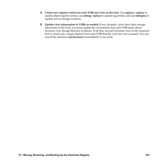 4. Create new registry entries for each VOB and view on the host. Use register –replace to
                     update object registry entries, use mktag –replace to update tag entries, and use mkstgloc to
                     update server storage locations.

                  5. Update view information in VOBs as needed. If any dynamic views have their storage
                     directories on the host, you must update the information that each VOB keeps about
                     dynamic view storage directory locations. To do this, use each dynamic view on the renamed
                     host to check out a single element from each VOB that the view has ever accessed. You can
                     cancel the checkout (uncheckout) immediately if you want.




27 - Moving, Renaming, and Backing Up the ClearCase Registry                                                   437
 