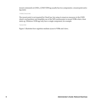 mount command) on UNIX, a UNIX VOB tag usually has two components: a mount point and a
    tag name:

    /vobs/sources

    The mount point is not required by ClearCase, but using it conserves resources in the UNIX
    client’s root partition and simpliﬁes use of the NFS automounter to mount VOBs when a host
    starts up. Windows VOB tags only have a single component, for example:

    sources

    Figure 1 illustrates how registries mediate access to VOBs and views.




8                                                         Administrator’s Guide: Rational ClearCase
 
