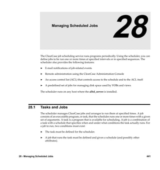 28                  Managing Scheduled Jobs

                                                                                 28
                 The ClearCase job scheduling service runs programs periodically. Using the scheduler, you can
                 deﬁne jobs to be run one or more times at speciﬁed intervals or in speciﬁed sequences. The
                 scheduler also provides the following features:

                 ®   E-mail notiﬁcations of job-related events

                 ®   Remote administration using the ClearCase Administration Console

                 ®   An access control list (ACL) that controls access to the schedule and to the ACL itself

                 ®   A predeﬁned set of jobs for managing disk space used by VOBs and views

                 The scheduler runs on any host where the albd_server is installed.




       28.1      Tasks and Jobs
                 The scheduler manages ClearCase jobs and arranges to run them at speciﬁed times. A job
                 consists of an executable program, or task, that the scheduler runs one or more times with a given
                 set of arguments. A task is a program that is available for scheduling. A job is a combination of
                 a task with a schedule that speciﬁes when and under what conditions the task actually runs. For
                 a job to run, two conditions must exist:

                 ®   The task must be deﬁned for the scheduler.

                 ®   A job that runs the task must be deﬁned and given a schedule (and possibly other
                     attributes).




28 - Managing Scheduled Jobs                                                                                   441
 