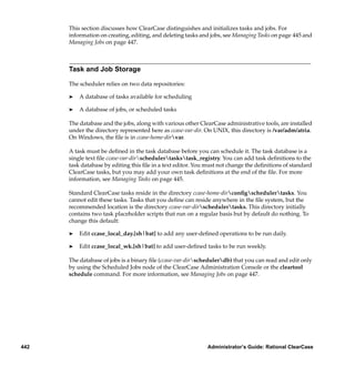 This section discusses how ClearCase distinguishes and initializes tasks and jobs. For
      information on creating, editing, and deleting tasks and jobs, see Managing Tasks on page 445 and
      Managing Jobs on page 447.



      Task and Job Storage

      The scheduler relies on two data repositories:

      ®   A database of tasks available for scheduling

      ®   A database of jobs, or scheduled tasks

      The database and the jobs, along with various other ClearCase administrative tools, are installed
      under the directory represented here as ccase-var-dir. On UNIX, this directory is /var/adm/atria.
      On Windows, the ﬁle is in ccase-home-dirvar.

      A task must be deﬁned in the task database before you can schedule it. The task database is a
      single text ﬁle ccase-var-dirschedulertaskstask_registry. You can add task deﬁnitions to the
      task database by editing this ﬁle in a text editor. You must not change the deﬁnitions of standard
      ClearCase tasks, but you may add your own task deﬁnitions at the end of the ﬁle. For more
      information, see Managing Tasks on page 445.

      Standard ClearCase tasks reside in the directory ccase-home-dirconﬁgschedulertasks. You
      cannot edit these tasks. Tasks that you deﬁne can reside anywhere in the ﬁle system, but the
      recommended location is the directory ccase-var-dirschedulertasks. This directory initially
      contains two task placeholder scripts that run on a regular basis but by default do nothing. To
      change this default:

      ®   Edit ccase_local_day.[sh|bat] to add any user-deﬁned operations to be run daily.

      ®   Edit ccase_local_wk.[sh|bat] to add user-deﬁned tasks to be run weekly.

      The database of jobs is a binary ﬁle (ccase-var-dirschedulerdb) that you can read and edit only
      by using the Scheduled Jobs node of the ClearCase Administration Console or the cleartool
      schedule command. For more information, see Managing Jobs on page 447.




442                                                          Administrator’s Guide: Rational ClearCase
 