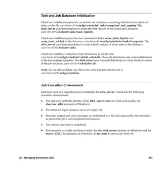 Task and Job Database Initialization

                 ClearCase installs a template for an initial task database, containing deﬁnitions for standard
                 tasks, as the ﬁle ccase-home-dirconﬁgschedulertaskstemplatestask_registry. The
                 albd_server uses this template to create the ﬁrst version of the actual task database,
                 ccase-var-dirschedulertaskstask_registry.

                 ClearCase installs templates for two customized tasks, ccase_local_day.bat and
                 ccase_local_wk.bat, in the directory ccase-home-dirconﬁgschedulertaskstemplates. The
                 albd_server uses these templates to create initial versions of these tasks in the directory
                 ccase-var-dirschedulertasks.

                 ClearCase installs an initial set of job deﬁnitions as the text ﬁle
                 ccase-home-dirconﬁgschedulerinitial_schedule. These job deﬁnitions rely on task deﬁnitions
                 in the task registry template. The albd_server uses these job deﬁnitions to create the ﬁrst version
                 of the job database, ccase-var-dirschedulerdb.

                 NOTE:  Do not edit or delete any ﬁles in the directory tree whose root is
                 ccase-home-dirconﬁgscheduler.



                 Job Execution Environment

                 Each task runs in a separate process started by the albd_server. A task has the following
                 execution environment:

                 ®   The task runs with the identity of the albd_server (root on UNIX and usually the
                     clearcase_albd account on Windows).

                 ®   The standard input stream is set to an empty ﬁle.

                 ®   Standard output and error messages are redirected to a ﬁle and captured by the scheduler
                     as part of the job’s last completion information.

                 ®   The current directory is undeﬁned.

                 ®   Environment variables are those in effect for the albd_server identity on Windows and for
                     root on UNIX. In addition, on Windows, ATRIAHOME is set to ccase-home-dir.




28 - Managing Scheduled Jobs                                                                                      443
 