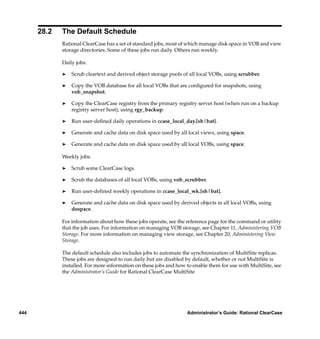 28.2   The Default Schedule
             Rational ClearCase has a set of standard jobs, most of which manage disk space in VOB and view
             storage directories. Some of these jobs run daily. Others run weekly.

             Daily jobs:

             ®   Scrub cleartext and derived object storage pools of all local VOBs, using scrubber.

             ®   Copy the VOB database for all local VOBs that are conﬁgured for snapshots, using
                 vob_snapshot.

             ®   Copy the ClearCase registry from the primary registry server host (when run on a backup
                 registry server host), using rgy_backup.

             ®   Run user-deﬁned daily operations in ccase_local_day.[sh|bat].

             ®   Generate and cache data on disk space used by all local views, using space.

             ®   Generate and cache data on disk space used by all local VOBs, using space.

             Weekly jobs:

             ®   Scrub some ClearCase logs.

             ®   Scrub the databases of all local VOBs, using vob_scrubber.

             ®   Run user-deﬁned weekly operations in ccase_local_wk.[sh|bat].

             ®   Generate and cache data on disk space used by derived objects in all local VOBs, using
                 dospace.

             For information about how these jobs operate, see the reference page for the command or utility
             that the job uses. For information on managing VOB storage, see Chapter 11, Administering VOB
             Storage. For more information on managing view storage, see Chapter 20, Administering View
             Storage.

             The default schedule also includes jobs to automate the synchronization of MultiSite replicas.
             These jobs are designed to run daily but are disabled by default, whether or not MultiSite is
             installed. For more information on these jobs and how to enable them for use with MultiSite, see
             the Administrator’s Guide for Rational ClearCase MultiSite




444                                                                Administrator’s Guide: Rational ClearCase
 