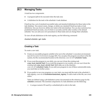 28.3      Managing Tasks
                 A task has two components:

                 ®   A program (job) to be executed when the task runs

                 ®   A deﬁnition for the task in the scheduler’s task database

                 ClearCase has a set of standard executable tasks and standard deﬁnitions for these tasks in the
                 task database. You cannot create, change, or delete any standard ClearCase tasks or task
                 deﬁnitions. You can, however, deﬁne new tasks in the task database. You can also customize two
                 predeﬁned ClearCase tasks, one of which is run daily and the other weekly in the default
                 schedule. You can add your own procedures to these tasks and can change their schedules.

                 To view all task deﬁnitions in the task registry, use the following command:

                 cleartool schedule –get –tasks



                 Creating a Task

                 To create a new task:

                 1. Create an executable program suitable to be run in the scheduler’s execution environment
                    (see Job Execution Environment on page 443). You can place the program anywhere in the ﬁle
                    system, but the recommended location is the directory ccase-var-dirschedulertasks.

                 2. If you want the program to run daily, you can run it from the existing task
                    ccase_local_day.[sh|bat]. If you want the program to run weekly, you can run it from the
                    existing task ccase_local_wk.[sh|bat]. Both tasks are in the directory
                    ccase-var-dirschedulertasks. If you add your program to one of these customizable tasks,
                    you need take no further action.

                 3. If you prefer to run your program as a new task, you must add the task to the scheduler’s
                    task registry, ccase-var-dir/scheduler/tasks/task_registry. To add a task to this ﬁle, use a text
                    editor.

                     Tasks are deﬁned using a job-deﬁnition syntax documented on the reference page for the
                     schedule command. The essential components of a task deﬁnition are the following:

                     ¢   A unique numeric ID used by a scheduled job to refer to the task




28 - Managing Scheduled Jobs                                                                                      445
 