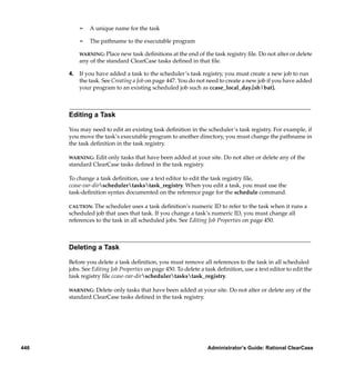 ¢   A unique name for the task

          ¢   The pathname to the executable program

          WARNING: Place new task deﬁnitions at the end of the task registry ﬁle. Do not alter or delete
          any of the standard ClearCase tasks deﬁned in that ﬁle.

      4. If you have added a task to the scheduler’s task registry, you must create a new job to run
         the task. See Creating a Job on page 447. You do not need to create a new job if you have added
         your program to an existing scheduled job such as ccase_local_day.[sh|bat].



      Editing a Task

      You may need to edit an existing task deﬁnition in the scheduler’s task registry. For example, if
      you move the task’s executable program to another directory, you must change the pathname in
      the task deﬁnition in the task registry.

      WARNING:  Edit only tasks that have been added at your site. Do not alter or delete any of the
      standard ClearCase tasks deﬁned in the task registry.

      To change a task deﬁnition, use a text editor to edit the task registry ﬁle,
      ccase-var-dirschedulertaskstask_registry. When you edit a task, you must use the
      task-deﬁnition syntax documented on the reference page for the schedule command.

      CAUTION:  The scheduler uses a task deﬁnition’s numeric ID to refer to the task when it runs a
      scheduled job that uses that task. If you change a task’s numeric ID, you must change all
      references to the task in all scheduled jobs. See Editing Job Properties on page 450.



      Deleting a Task

      Before you delete a task deﬁnition, you must remove all references to the task in all scheduled
      jobs. See Editing Job Properties on page 450. To delete a task deﬁnition, use a text editor to edit the
      task registry ﬁle ccase-var-dirschedulertaskstask_registry.

      WARNING:  Delete only tasks that have been added at your site. Do not alter or delete any of the
      standard ClearCase tasks deﬁned in the task registry.




446                                                             Administrator’s Guide: Rational ClearCase
 