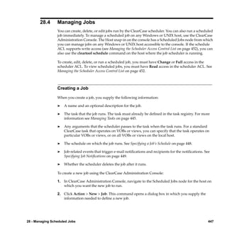 28.4      Managing Jobs
                 You can create, delete, or edit jobs run by the ClearCase scheduler. You can also run a scheduled
                 job immediately. To manage a scheduled job on any Windows or UNIX host, use the ClearCase
                 Administration Console. The Host snap-in on the console has a Scheduled Jobs node from which
                 you can manage jobs on any Windows or UNIX host accessible to the console. If the schedule
                 ACL supports write access (see Managing the Scheduler Access Control List on page 452), you can
                 also use the cleartool schedule command on the host where the job scheduler is running.

                 To create, edit, delete, or run a scheduled job, you must have Change or Full access in the
                 scheduler ACL. To view scheduled jobs, you must have Read access in the scheduler ACL. See
                 Managing the Scheduler Access Control List on page 452.



                 Creating a Job

                 When you create a job, you supply the following information:

                 ®   A name and an optional description for the job.

                 ®   The task that the job runs. The task must already be deﬁned in the task registry. For more
                     information see Managing Tasks on page 445.

                 ®   Any arguments that the scheduler passes to the task when the task runs. For a standard
                     ClearCase task that operates on VOBs or views, you can specify that the task operates on
                     particular VOBs or views, or on all VOBs or views on the local host.

                 ®   The schedule on which the job runs. See Specifying a Job’s Schedule on page 448.

                 ®   Job-related events that trigger e-mail notiﬁcations and recipients for the notiﬁcations. See
                     Specifying Job Notiﬁcations on page 449.

                 ®   Whether the scheduler deletes the job after it runs.

                 To create a new job using the ClearCase Administration Console:

                 1. In ClearCase Administration Console, navigate to the Scheduled Jobs node for the host on
                    which you want the new job to run.

                 2. Click Action > New > Job. This command opens a dialog box in which you supply the
                    information needed to deﬁne a new job.




28 - Managing Scheduled Jobs                                                                                   447
 