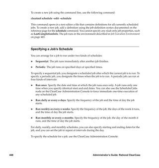 To create a new job using the command line, use the following command:

      cleartool schedule –edit –schedule

      This command opens in a text editor a ﬁle that contains deﬁnitions for all currently scheduled
      jobs. To create a new job, add a deﬁnition using the job-deﬁnition syntax documented on the
      reference page for the schedule command. You cannot specify any read-only job properties, such
      as LastCompletionInfo. The job runs in the environment described in Job Execution Environment
      on page 443.



      Specifying a Job’s Schedule

      You can arrange for a job to run under two kinds of schedules:

      ®   Sequential. The job runs immediately after another job ﬁnishes.

      ®   Periodic. The job runs on speciﬁed days at speciﬁed times.

      To specify a sequential job, you designate a scheduled job after which the current job is to run. To
      specify a periodic job, you designate the times when the job is to run. A periodic job can run at
      four kinds of intervals:

      ®   Run once. Specify the date and time at which the job runs once only. A job runs only one
          time when you specify identical start and end dates. You can also use the Scheduled Jobs
          node on the ClearCase Administration Console to force immediate one-time execution of
          any scheduled job.

      ®   Run daily or every n days. Specify the frequency of the job and the time of day the job
          starts.

      ®   Run weekly or every n weeks. Specify the frequency of the job, the days of the week it runs,
          and the time of day the job starts.

      ®   Run monthly or every n months. Specify the frequency of the job, the day of the month it
          runs, and the time of day the job starts.

      For daily, weekly, and monthly schedules, you can also specify starting and ending dates for the
      job, and you can set the job to repeat at intervals during the day.

      To specify the schedule for a job, use the ClearCase Administration Console:




448                                                            Administrator’s Guide: Rational ClearCase
 