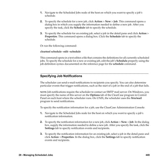 1. Navigate to the Scheduled Jobs node of the host on which you want to specify a job’s
                    schedule.

                 2. To specify the schedule for a new job, click Action > New > Job. This command opens a
                    dialog box in which you supply the information needed to deﬁne a new job. After you
                    specify the task, click the Schedule tab to specify the schedule.

                 3. To specify the schedule for an existing job, select a job in the detail pane and click Action >
                    Properties. This command opens a dialog box. Click the Schedule tab to specify the
                    schedule.

                 Or run the following command:

                 cleartool schedule –edit –schedule

                 This command opens in a text editor a ﬁle that contains the deﬁnitions for all currently scheduled
                 jobs. To specify the schedule for a new or existing job, edit the job’s Schedule property using the
                 job-deﬁnition syntax documented on the reference page for the schedule command.



                 Specifying Job Notiﬁcations

                 The scheduler can send e-mail notiﬁcations to recipients you specify. You can also determine
                 particular events that trigger notiﬁcations, such as the start of a job or the end of a job that fails.

                 NOTE: Job notiﬁcations require the scheduler to contact an SMTP mail server. On Windows, you
                 must specify the name of this server on the Options tab of the ClearCase program in Control
                 Panel on each host where the scheduler runs. On UNIX, the scheduler uses the /bin/mail
                 program to send notiﬁcations.

                 To specify the notiﬁcation information for a job, use the ClearCase Administration Console:

                 1. Navigate to the Scheduled Jobs node for the host on which you want to specify a job’s
                    notiﬁcation information.

                 2. To specify the notiﬁcation information for a new job, click Action > New > Job. In the dialog
                    box, supply the information needed to deﬁne a new job. After you specify the task, click the
                    Settings tab to specify notiﬁcation events and recipients.

                 3. To specify the notiﬁcation information for an existing job, select a job in the detail pane and
                    click Action > Properties. In the dialog box, click the Settings tab to specify notiﬁcation
                    events and recipients.




28 - Managing Scheduled Jobs                                                                                        449
 