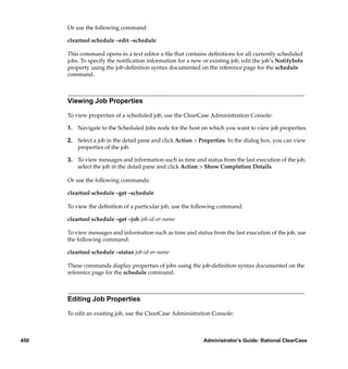 Or use the following command:

      cleartool schedule –edit –schedule

      This command opens in a text editor a ﬁle that contains deﬁnitions for all currently scheduled
      jobs. To specify the notiﬁcation information for a new or existing job, edit the job’s NotifyInfo
      property using the job-deﬁnition syntax documented on the reference page for the schedule
      command.



      Viewing Job Properties

      To view properties of a scheduled job, use the ClearCase Administration Console:

      1. Navigate to the Scheduled Jobs node for the host on which you want to view job properties.

      2. Select a job in the detail pane and click Action > Properties. In the dialog box, you can view
         properties of the job.

      3. To view messages and information such as time and status from the last execution of the job,
         select the job in the detail pane and click Action > Show Completion Details.

      Or use the following commands:

      cleartool schedule –get –schedule

      To view the deﬁnition of a particular job, use the following command:

      cleartool schedule –get –job job-id-or-name

      To view messages and information such as time and status from the last execution of the job, use
      the following command:

      cleartool schedule –status job-id-or-name

      These commands display properties of jobs using the job-deﬁnition syntax documented on the
      reference page for the schedule command.



      Editing Job Properties

      To edit an existing job, use the ClearCase Administration Console:



450                                                           Administrator’s Guide: Rational ClearCase
 