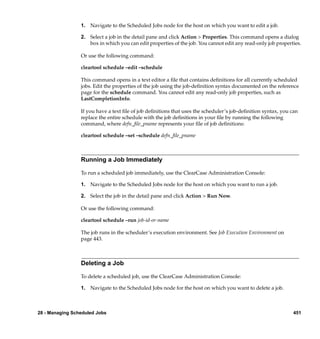 1. Navigate to the Scheduled Jobs node for the host on which you want to edit a job.

                 2. Select a job in the detail pane and click Action > Properties. This command opens a dialog
                    box in which you can edit properties of the job. You cannot edit any read-only job properties.

                 Or use the following command:

                 cleartool schedule –edit –schedule

                 This command opens in a text editor a ﬁle that contains deﬁnitions for all currently scheduled
                 jobs. Edit the properties of the job using the job-deﬁnition syntax documented on the reference
                 page for the schedule command. You cannot edit any read-only job properties, such as
                 LastCompletionInfo.

                 If you have a text ﬁle of job deﬁnitions that uses the scheduler’s job-deﬁnition syntax, you can
                 replace the entire schedule with the job deﬁnitions in your ﬁle by running the following
                 command, where defn_ﬁle_pname represents your ﬁle of job deﬁnitions:

                 cleartool schedule –set –schedule defn_ﬁle_pname



                 Running a Job Immediately

                 To run a scheduled job immediately, use the ClearCase Administration Console:

                 1. Navigate to the Scheduled Jobs node for the host on which you want to run a job.

                 2. Select the job in the detail pane and click Action > Run Now.

                 Or use the following command:

                 cleartool schedule –run job-id-or-name

                 The job runs in the scheduler’s execution environment. See Job Execution Environment on
                 page 443.



                 Deleting a Job

                 To delete a scheduled job, use the ClearCase Administration Console:

                 1. Navigate to the Scheduled Jobs node for the host on which you want to delete a job.



28 - Managing Scheduled Jobs                                                                                   451
 