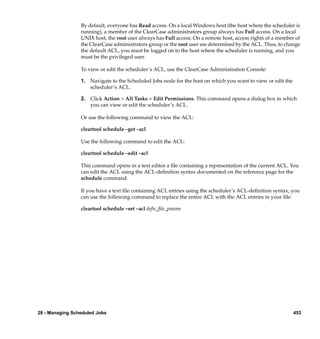By default, everyone has Read access. On a local Windows host (the host where the scheduler is
                 running), a member of the ClearCase administrators group always has Full access. On a local
                 UNIX host, the root user always has Full access. On a remote host, access rights of a member of
                 the ClearCase administrators group or the root user are determined by the ACL. Thus, to change
                 the default ACL, you must be logged on to the host where the scheduler is running, and you
                 must be the privileged user.

                 To view or edit the scheduler’s ACL, use the ClearCase Administration Console:

                 1. Navigate to the Scheduled Jobs node for the host on which you want to view or edit the
                    scheduler’s ACL.

                 2. Click Action > All Tasks > Edit Permissions. This command opens a dialog box in which
                    you can view or edit the scheduler’s ACL.

                 Or use the following command to view the ACL:

                 cleartool schedule –get –acl

                 Use the following command to edit the ACL:

                 cleartool schedule –edit –acl

                 This command opens in a text editor a ﬁle containing a representation of the current ACL. You
                 can edit the ACL using the ACL-deﬁnition syntax documented on the reference page for the
                 schedule command.

                 If you have a text ﬁle containing ACL entries using the scheduler’s ACL-deﬁnition syntax, you
                 can use the following command to replace the entire ACL with the ACL entries in your ﬁle:

                 cleartool schedule –set –acl defn_ﬁle_pname




28 - Managing Scheduled Jobs                                                                                 453
 