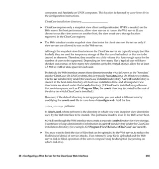 computers and /usr/atria on UNIX computers. This location is denoted by ccase-home-dir in
                       the conﬁguration instructions.

                       ClearCase installation directory:____________________

                  ®    ClearCase requires only a snapshot view client conﬁguration (no MVFS is needed) on the
                       Web server. For best performance, allow view servers to run on the Web server. If you
                       choose to run the view server on another host, the view must use a storage location
                       registered in the ClearCase registry.

                  ®    The Web interface creates snapshot view directories for client users on the server only if
                       view servers are allowed to run on the Web server.

                       Although the snapshot view directories on the ClearCase server are typically empty (no ﬁles
                       loaded), they are used for temporary storage of ﬁles that are checked out or that are to be
                       created as elements. Therefore, they must be on a disk volume that has enough space for the
                       number of users to be supported. Depending on how many ﬁles a typical user will have
                       checked out at once, or how many new elements are to be created at once, allow for at least
                       0.5 MB to 1 MB of disk space for each user.

                       By default, the Web interface creates those directories under what is known as the "host data"
                       area for ClearCase. On UNIX systems, this is typically /var/adm/atria. On Windows systems,
                       it is the var subdirectory under the ClearCase installation directory. A ccweb subdirectory is
                       created in the host-data directory at ClearCase installation time, and all snapshot view
                       directories are stored under that ccweb directory. (If ClearCase is installed in a pathname
                       that contains spaces, such as C:Program Files, the ccweb directory is created in the root of
                       the drive on which ClearCase is installed.)

                       However, if the default directory is not appropriate, you can select a different area by
                       modifying the ccweb.conf ﬁle in ccase-home-dir/conﬁg/ccweb. Add the line

                       –view_storage pathname

                       to ccweb.conf, where pathname is the directory in which you want snapshot view directories
                       used by the Web interface to be created. This pathname must be local to the Web server host.

                       NOTE: Even though the Web interface may create a separate ccweb directory for view storage,
                       it continues to keep administrative information in a ccweb subdirectory under the ClearCase
                       installation directory (for example, C:Program FilesRationalClearCasevarccweb).

                  ®    You may want to limit the size of ﬁles that can be uploaded to the Web server, to reduce the
                       likelihood of denial of service attacks. If an extremely large ﬁle is uploaded and the Web
                       server disk is ﬁlled, operation of the server computer may be disrupted, (depending on
                       which disk it is).




29 - Configuring a Web Server for the ClearCase Web Interface                                                       459
 