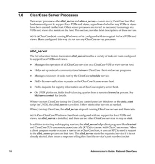 1.6   ClearCase Server Processes
           Two server processes—the albd_server and admin_server—run on every ClearCase host that
           has been conﬁgured to support local VOBs and views, regardless of whether any VOBs or views
           have been created on the host. Other server processes are started as necessary to manage any
           VOBs and views that reside on the host. This section provides brief descriptions of these servers.

           NOTE: A ClearCase host running Windows can be conﬁgured with no support for local VOBs and
           views. Hosts conﬁgured this way do not run any ClearCase server processes.



           albd_server
           The Atria location broker daemon or albd_server handles a variety of tasks on hosts conﬁgured
           to support local VOBs and views:

           ®   Manages the operation of all ClearCase services on a ClearCase VOB or view server host.

           ®   Helps set up network communications between ClearCase client and server programs.

           ®   Manages execution of tasks run by the ClearCase schedule service.

           ®   Fields license-veriﬁcation requests on the ClearCase license server host.

           ®   Fields requests for registry information on a ClearCase registry server host.

           ®   On UNIX platforms, ﬁelds load-balancing queries from a remote clearmake process. See
               bldserver.control for details.

           When you start ClearCase (using the ClearCase control panel on Windows or the atria_start
           script on UNIX), the albd_server starts ﬁrst. It then starts other servers as needed.
           When you stop ClearCase, the albd_server stops all running ClearCase servers and then exits.

           NOTE: On a ClearCase Windows client host conﬁgured with no support for local VOBs and
           views, no albd_server is installed, and there are no other ClearCase services to stop or start.

           In addition to starting and stopping services, the albd_server helps client programs like cleartool
           and ClearCase GUIs use remote procedure calls (RPCs) to connect with ClearCase servers. When
           a client program wants to access a service on a ClearCase host, it uses an RPC to send a request
           to the albd_server process on that host. The albd_server starts the requested service if it is not
           already started, then issues a response telling the client the service’s port number (socket




10                                                                 Administrator’s Guide: Rational ClearCase
 