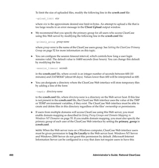 To limit the size of uploaded ﬁles, modify the following line in the ccweb.conf ﬁle:

          –upload_limit size

          where size is the approximate desired size limit in bytes. An attempt to upload a ﬁle that is
          too large results in an error message in the Client Upload output window.

      ®   We recommend that you specify the primary group for all users who access ClearCase
          using this Web server by modifying the following line in the ccweb.conf ﬁle:

          –primary_group group-name

          where group-name is the name of the ClearCase users group. See Setting the ClearCase Primary
          Group on page 52 for more information on this topic.

      ®   You can conﬁgure the session timeout interval, which controls how long a user login
          remains valid. The default value is 14400 seconds (four hours). You can change this default
          by modifying the line

          –session_timeout seconds

          in the ccweb.conf ﬁle, where seconds is an integer number of seconds between 600 (10
          minutes) and 2147483647 (about 68 days). Values lower than 600 will be interpreted as 600.

      ®   You can designate a directory where the ClearCase Web interface will store temporary ﬁles
          by adding a line of the form

          –tmpdir directory-name

          to the ccweb.conf ﬁle, where directory-name is a directory on the Web server host. If this line
          is not present in the ccweb.conf ﬁle, the ClearCase Web interface uses the value of the TMP
          or TEMP environment variables, if they exist. The ClearCase Web interface must be able to
          create and delete ﬁles in this directory regardless of the ﬁles’ ownership or permissions.

      ®   If users from multiple domains will access ClearCase using this Web server, you must
          enable domain mapping as described in Using Proxy Groups and Domain Mapping in
          Windows NT Domains on page 55. If you enable domain mapping, you must also specify the
          primary group of each user of the ClearCase Web interface by setting the primary_group in
          ccweb.conf.

          NOTE: When the Web server runs on a Windows computer, ClearCase Web interface users
          must be given permission to Log On Locally to the Web server host. Windows NT Server
          and Windows 2000 Server do not grant this permission by default. (Microsoft Internet
          Information Server can be conﬁgured in a way that does not require users to have this




460                                                           Administrator’s Guide: Rational ClearCase
 