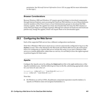 permission. See Microsoft Internet Information Server (IIS) on page 462 for more information
                       on this topic.)



                  Browser Considerations

                  Because Windows 2000 and Windows XP require special privileges to download components
                  through Internet Explorer, users accessing the ClearCase Web interface on one of these platforms
                  must be members of the Power Users or local Administrators groups to download the Web
                  interface applets. After the applets have been downloaded (the ﬁrst time the Web interface is
                  used), these privileges are no longer required, although new releases of ClearCase and ClearCase
                  patches may change the applets, which will require them to be downloaded again.




        29.2      Conﬁguring the Web Server
                  Each of the supported Web servers has a different conﬁguration mechanism.

                  Note that a Windows Web server must run as a service and must be conﬁgured to log on as the
                  System account. This is the default for the Microsoft and iPlanet Web servers; the instructions
                  below for conﬁguring an Apache Web server include this setup. If you start a Windows Web
                  server as a console application, rather than as a service, it is not likely to have the rights required
                  to perform logons for client users.



                  Apache

                  Conﬁgure the Apache server by editing the httpd.conf text ﬁle in the conf subdirectory of the
                  Apache installation area. Add the following two lines to the ﬁle, substituting appropriate values
                  for ccase-home-dir and ccbase-url.

                  ScriptAlias /ccbase-url/bin/ "ccase-home-dir/web/bin/"
                  Alias /ccbase-url/ "ccase-home-dir/web/"

                  Note that:

                  ®    On Windows as well as UNIX, all pathname component separators must be slashes (/);
                       Apache on Windows does not recognize backslashes ().




29 - Configuring a Web Server for the ClearCase Web Interface                                                        461
 