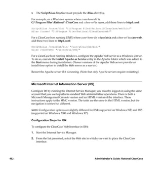 ®   The ScriptAlias directive must precede the Alias directive.

      For example, on a Windows system where ccase-home-dir is
      C:Program FilesRationalClearCase and ccbase-url is ccase, add these lines to httpd.conf:

      ScriptAlias /ccase/bin/ "C:/Program Files/Rational/ClearCase/web/bin/"
      Alias /ccase/ "C:/Program Files/Rational/ClearCase/web/"

      For a ClearCase host running UNIX where ccase-home-dir is /usr/atria and ccbase-url is ccaseweb,
      add these two lines to httpd.conf:

      ScriptAlias /ccaseweb/bin/ "/usr/atria/web/bin/"
      Alias /ccaseweb/ "/usr/atria/web/"

      For a ClearCase host running Windows, conﬁgure the Apache Web server as a Windows service.
      To do so, execute the Install Apache as Service entry in the Apache folder which was added to
      the Start menu during installation. (Newer versions of the Apache Web server provide an
      install-time option to install the Web server as a service.)

      Restart the Apache server if it is running. (Note that only Apache servers require restarting.)



      Microsoft Internet Information Server (IIS)

      Conﬁgure IIS by running the Internet Service Manager; you must be logged on using the same
      account that you use to perform standard Web administrative operations. There is both a
      Microsoft Management Console version and an HTML version of the interface. These
      instructions apply to the MMC version. The tasks are the same in the HTML version, but the
      navigation is somewhat different.

      NOTE: Conﬁguration options are slightly different for IIS4 (supported on Windows    NT) and IIS5
      (supported on Windows 2000 and Windows XP).

      Conﬁguration Steps for IIS4

      To conﬁgure the ClearCase Web Interface in IIS4:

      1. Start the Internet Service Manager.

      2. From the list presented, select the Web site in which you want to place the ClearCase
         interface.




462                                                          Administrator’s Guide: Rational ClearCase
 