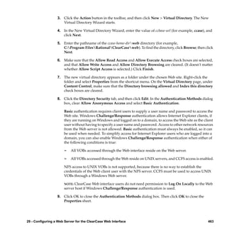 3. Click the Action button in the toolbar, and then click New > Virtual Directory. The New
                     Virtual Directory Wizard starts.

                  4. In the New Virtual Directory Wizard, enter the value of ccbase-url (for example, ccase), and
                     click Next.

                  5. Enter the pathname of the ccase-home-dirweb directory (for example,
                     C:Program FilesRationalClearCaseweb). To ﬁnd the directory, click Browse; then click
                     Next.

                  6. Make sure that the Allow Read Access and Allow Execute Access check boxes are selected,
                     and that Allow Write Access and Allow Directory Browsing are cleared. (It doesn't matter
                     whether Allow Script Access is selected.) Click Finish.

                  7. The new virtual directory appears as a folder under the chosen Web site. Right-click the
                     folder and select Properties from the shortcut menu. On the Virtual Directory page, under
                     Content Control, make sure that the Directory browsing allowed and Index this directory
                     check boxes are cleared.

                  8. Click the Directory Security tab, and then click Edit. In the Authentication Methods dialog
                     box, clear Allow Anonymous Access and select Basic Authentication.

                       Basic authentication requires client users to supply a user name and password to access the
                       Web site. Windows Challenge/Response authentication allows Internet Explorer clients, if
                       they are running on Windows and logged on to a domain, to access the Web site as the client
                       user without having to specify a user name and password. Access to other network resources
                       from the Web server is not allowed. Basic authentication must always be enabled, so it can
                       be used when needed. To simplify access for Internet Explorer users who are logged into a
                       domain, you can also enable Windows Challenge/Response authentication when either of
                       the following conditions is true:

                       ¢   All VOBs accessed through the Web interface reside on the Web server.

                       ¢   All VOBs accessed through the Web reside on UNIX servers, and CCFS access is enabled.

                       NFS access to UNIX VOBs is not supported, because there is no way to establish the
                       credentials of the Web client user with the NFS server. CCFS must be used to access UNIX
                       VOBs through a Windows Web server.

                       NOTE: ClearCase Web interface users do not need permission to Log On Locally to the Web
                       server host if Windows Challenge/Response authentication is used.

                  9. Click OK to close the Authentication Methods dialog box. Then click OK to close the
                     Properties sheet.




29 - Configuring a Web Server for the ClearCase Web Interface                                                  463
 