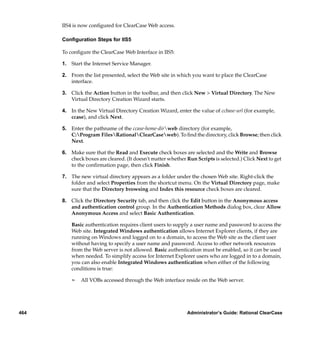 IIS4 is now conﬁgured for ClearCase Web access.

      Conﬁguration Steps for IIS5

      To conﬁgure the ClearCase Web Interface in IIS5:

      1. Start the Internet Service Manager.

      2. From the list presented, select the Web site in which you want to place the ClearCase
         interface.

      3. Click the Action button in the toolbar, and then click New > Virtual Directory. The New
         Virtual Directory Creation Wizard starts.

      4. In the New Virtual Directory Creation Wizard, enter the value of ccbase-url (for example,
         ccase), and click Next.

      5. Enter the pathname of the ccase-home-dirweb directory (for example,
         C:Program FilesRationalClearCaseweb). To ﬁnd the directory, click Browse; then click
         Next.

      6. Make sure that the Read and Execute check boxes are selected and the Write and Browse
         check boxes are cleared. (It doesn't matter whether Run Scripts is selected.) Click Next to get
         to the conﬁrmation page, then click Finish.

      7. The new virtual directory appears as a folder under the chosen Web site. Right-click the
         folder and select Properties from the shortcut menu. On the Virtual Directory page, make
         sure that the Directory browsing and Index this resource check boxes are cleared.

      8. Click the Directory Security tab, and then click the Edit button in the Anonymous access
         and authentication control group. In the Authentication Methods dialog box, clear Allow
         Anonymous Access and select Basic Authentication.

          Basic authentication requires client users to supply a user name and password to access the
          Web site. Integrated Windows authentication allows Internet Explorer clients, if they are
          running on Windows and logged on to a domain, to access the Web site as the client user
          without having to specify a user name and password. Access to other network resources
          from the Web server is not allowed. Basic authentication must be enabled, so it can be used
          when needed. To simplify access for Internet Explorer users who are logged in to a domain,
          you can also enable Integrated Windows authentication when either of the following
          conditions is true:

          ¢   All VOBs accessed through the Web interface reside on the Web server.




464                                                          Administrator’s Guide: Rational ClearCase
 