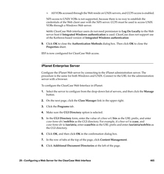 ¢   All VOBs accessed through the Web reside on UNIX servers, and CCFS access is enabled.

                       NFS access to UNIX VOBs is not supported, because there is no way to establish the
                       credentials of the Web client user with the NFS server. CCFS must be used to access UNIX
                       VOBs through a Windows Web server.

                       NOTE:  ClearCase Web interface users do not need permission to Log On Locally to the Web
                       server host if Integrated Windows authentication is used. ClearCase does not support use
                       of the Kerberos-based version of Integrated Windows authentication

                  9. Click OK to close the Authentication Methods dialog box. Then click OK to close the
                     Properties sheet.

                  IIS5 is now conﬁgured for ClearCase Web access.



                  iPlanet Enterprise Server

                  Conﬁgure the iPlanet Web server by connecting to the iPlanet administration server. The
                  procedure is the same for both Windows and UNIX. Connect to the URL for the administration
                  server with a browser.

                  To conﬁgure the ClearCase Web Interface in iPlanet:

                  1. Select the server to conﬁgure from the drop-down list of servers, and then click the Manage
                     button.

                  2. On the next page, click the Class Manager link in the upper right.

                  3. Click the Programs tab.

                  4. Make sure the CGI Directory option is selected.

                  5. In the CGI Directory form, enter the value of ccbase-url/bin as the URL preﬁx, and enter
                     ccase-home-dir/web/bin as the CGI directory. For example, if ccbase-url is ccase, and
                     ccase-home-dir is /usr/atria, enter ccase/bin as the URL preﬁx and enter /usr/atria/web/bin as
                     the CGI directory.

                  6. Click OK, and then click OK in the conﬁrmation dialog box.

                  7. In the row of tabs at the top of the page, click Content Management.

                  8. Click Additional Document Directories at the left of the page.




29 - Configuring a Web Server for the ClearCase Web Interface                                                   465
 