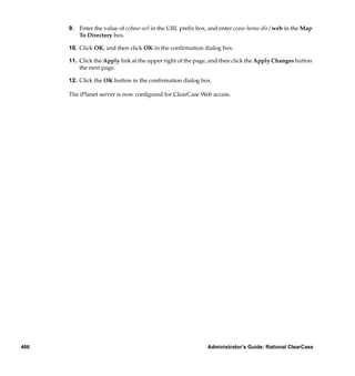 9. Enter the value of ccbase-url in the URL preﬁx box, and enter ccase-home-dir/web in the Map
         To Directory box.

      10. Click OK, and then click OK in the conﬁrmation dialog box.

      11. Click the Apply link at the upper right of the page, and then click the Apply Changes button
          the next page.

      12. Click the OK button in the conﬁrmation dialog box.

      The iPlanet server is now conﬁgured for ClearCase Web access.




466                                                         Administrator’s Guide: Rational ClearCase
 