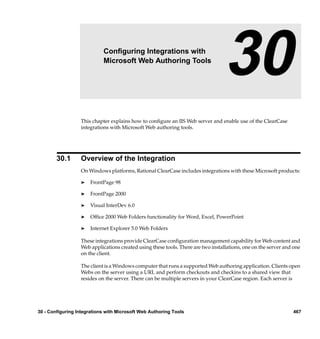 30                  Conﬁguring Integrations with
                            Microsoft Web Authoring Tools
                                                                                  30
                  This chapter explains how to conﬁgure an IIS Web server and enable use of the ClearCase
                  integrations with Microsoft Web authoring tools.




        30.1      Overview of the Integration
                  On Windows platforms, Rational ClearCase includes integrations with these Microsoft products:

                  ®    FrontPage 98

                  ®    FrontPage 2000

                  ®    Visual InterDev 6.0

                  ®    Ofﬁce 2000 Web Folders functionality for Word, Excel, PowerPoint

                  ®    Internet Explorer 5.0 Web Folders

                  These integrations provide ClearCase conﬁguration management capability for Web content and
                  Web applications created using these tools. There are two installations, one on the server and one
                  on the client.

                  The client is a Windows computer that runs a supported Web authoring application. Clients open
                  Webs on the server using a URL and perform checkouts and checkins to a shared view that
                  resides on the server. There can be multiple servers in your ClearCase region. Each server is




30 - Configuring Integrations with Microsoft Web Authoring Tools                                                467
 