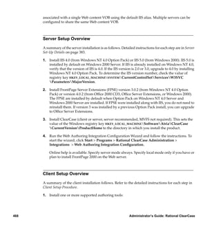 associated with a single Web content VOB using the default IIS alias. Multiple servers can be
      conﬁgured to share the same Web content VOB.



      Server Setup Overview

      A summary of the server installation is as follows. Detailed instructions for each step are in Server
      Set-Up Details on page 383.

      1. Install IIS 4.0 (from Windows NT 4.0 Option Pack) or IIS 5.0 (from Windows 2000). IIS 5.0 is
         installed by default on Windows 2000 Server. If IIS is already installed on Windows NT 4.0,
         verify that the version of IIS is 4.0. If the IIS version is 2.0 or 3.0, upgrade to 4.0 by installing
         Windows NT 4.0 Option Pack. To determine the IIS version number, check the value of
         registry key HKEY_LOCAL_MACHINESYSTEMCurrentControlSetServicesW3SVC
         ParametersMajorVersion.

      2. Install FrontPage Server Extensions (FPSE) version 3.0.2 (from Windows NT 4.0 Option
         Pack) or version 4.0.2 (from Ofﬁce 2000 CD3, Ofﬁce Server Extensions, or Windows 2000).
         The FPSE are installed by default when Option Pack on Windows NT 4.0 Server and
         Windows 2000 Server are installed. If FPSE were installed along with IIS, you do not need to
         reinstall them. If version 3 was installed by a previous Option Pack install, you can upgrade
         to Ofﬁce Server Extensions.

      3. Install ClearCase (client or server, server recommended, MVFS not required). This sets the
         value of the Windows registry key HKEY_LOCAL_MACHINESoftwareAtriaClearCase
         CurrentVersionProductHome to the directory in which you install the product.

      4. Run the Web Authoring Integration Conﬁguration Wizard and follow the instructions. To
         start the wizard, click Start > Programs > Rational ClearCase Administration >
         Integrations > Web Authoring Integration Conﬁguration.

          Online help is available. Specify server mode always. Specify local mode only if you have or
          plan to install FrontPage 2000 on the Web server.



      Client Setup Overview

      A summary of the client installation follows. Refer to the detailed instructions for each step in
      Client Setup Procedure.

      1. Install one or more supported authoring tools:




468                                                              Administrator’s Guide: Rational ClearCase
 
