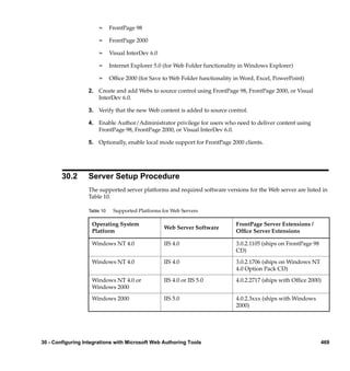 ¢     FrontPage 98

                       ¢     FrontPage 2000

                       ¢     Visual InterDev 6.0

                       ¢     Internet Explorer 5.0 (for Web Folder functionality in Windows Explorer)

                       ¢     Ofﬁce 2000 (for Save to Web Folder functionality in Word, Excel, PowerPoint)

                  2. Create and add Webs to source control using FrontPage 98, FrontPage 2000, or Visual
                     InterDev 6.0.

                  3. Verify that the new Web content is added to source control.

                  4. Enable Author/Administrator privilege for users who need to deliver content using
                     FrontPage 98, FrontPage 2000, or Visual InterDev 6.0.

                  5. Optionally, enable local mode support for FrontPage 2000 clients.




        30.2      Server Setup Procedure
                  The supported server platforms and required software versions for the Web server are listed in
                  Table 10.

                  Table 10    Supported Platforms for Web Servers

                    Operating System                                          FrontPage Server Extensions /
                                                   Web Server Software
                    Platform                                                  Ofﬁce Server Extensions

                    Windows NT 4.0                 IIS 4.0                    3.0.2.1105 (ships on FrontPage 98
                                                                              CD)

                    Windows NT 4.0                 IIS 4.0                    3.0.2.1706 (ships on Windows NT
                                                                              4.0 Option Pack CD)

                    Windows NT 4.0 or              IIS 4.0 or IIS 5.0         4.0.2.2717 (ships with Ofﬁce 2000)
                    Windows 2000

                    Windows 2000                   IIS 5.0                    4.0.2.3xxx (ships with Windows
                                                                              2000)




30 - Configuring Integrations with Microsoft Web Authoring Tools                                                  469
 