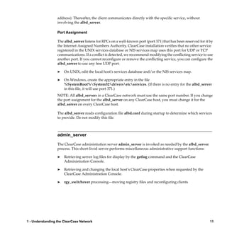 address). Thereafter, the client communicates directly with the speciﬁc service, without
                  involving the albd_server.

                  Port Assignment

                  The albd_server listens for RPCs on a well-known port (port 371) that has been reserved for it by
                  the Internet Assigned Numbers Authority. ClearCase installation veriﬁes that no other service
                  registered in the UNIX services database or NIS services map uses this port for UDP or TCP
                  communications. If a conﬂict is detected, we recommend modifying the conﬂicting service to use
                  another port. If you cannot reconﬁgure or remove the conﬂicting service, you can conﬁgure the
                  albd_server to use any free UDP port.

                  ®   On UNIX, edit the local host’s services database and/or the NIS services map.

                  ®   On Windows, create the appropriate entry in the ﬁle
                      %SystemRoot%System32driversetcservices. (If there is no entry for the albd_server
                      in this ﬁle, it will use port 371.)
                  NOTE: All albd_servers in a ClearCase network must use the same port number. If you change
                  the port assignment for the albd_server on any ClearCase host, you must change it for the
                  albd_server on every ClearCase host.

                  The albd_server reads conﬁguration ﬁle albd.conf during startup to determine which services
                  to provide. Do not modify this ﬁle.



                  admin_server

                  The ClearCase administration server admin_server is invoked as needed by the albd_server
                  process. This short-lived server performs miscellaneous administrative support functions:

                  ®   Retrieving server log ﬁles for display by the getlog command and the ClearCase
                      Administration Console.

                  ®   Retrieving and changing the local host’s ClearCase properties when requested by the
                      ClearCase Administration Console.

                  ®   rgy_switchover processing—moving registry ﬁles and reconﬁguring clients




1 - Understanding the ClearCase Network                                                                          11
 