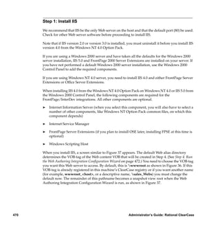 Step 1: Install IIS

      We recommend that IIS be the only Web server on the host and that the default port (80) be used.
      Check for other Web server software before proceeding to install IIS.

      Note that if IIS version 2.0 or version 3.0 is installed, you must uninstall it before you install IIS
      version 4.0 from the Windows NT 4.0 Option Pack.

      If you are using a Windows 2000 server and have taken all the defaults for the Windows 2000
      server installation, IIS 5.0 and FrontPage 2000 Server Extensions are installed on your server. If
      you have not performed a default Windows 2000 server installation, use the Windows 2000
      Control Panel to add the required components.

      If you are using Windows NT 4.0 server, you need to install IIS 4.0 and either FrontPage Server
      Extensions or Ofﬁce Server Extensions.

      When installing IIS 4.0 from the Windows NT 4.0 Option Pack on Windows NT 4.0 or IIS 5.0 from
      the Windows 2000 Control Panel, the following components are required for the
      FrontPage/InterDev integrations. All other components are optional.

      ®   Internet Information Server (when you select this component, you will also have to select a
          number of other components, like Windows NT Option Pack common ﬁles, on which this
          component depends)

      ®   Internet Service Manager

      ®   FrontPage Server Extensions (if you plan to install OSE later, installing FPSE at this time is
          optional)

      ®   Windows Scripting Host

      When you install IIS, a screen similar to Figure 37 appears. The default Web alias directory
      determines the VOB-tag of the Web content VOB that will be created in Step 4. (See Step 4: Run
      the Web Authoring Integration Conﬁguration Wizard on page 472.) You need to choose the VOB-tag
      you want this Web server to access. By default, this is wwwroot as shown in Figure 36. If this
      VOB-tag is already registered in this machine’s ClearCase registry or if you want another name
      (for example, wwwroot_<host>, or a descriptive name, sales_Webs) you must change the
      default now. The remainder of this pathname becomes a snapshot view root when the Web
      Authoring Integration Conﬁguration Wizard is run, as shown in Figure 37.




470                                                             Administrator’s Guide: Rational ClearCase
 