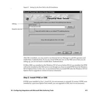 Figure 37   Setting Up the Root Web in the IIS Installation
n




    VOB-tag



    Snapshot view root




                         After IIS is installed, you may need to run Internet Service Manager to add IIS operators and
                         enable Basic Authentication. If you use a local VOB and view on the Web server that you are
                         setting up, you do not need to enable Basic Authentication.

                         If Ofﬁce 2000 was installed on the Windows NT 4.0 server before IIS 4.0 was installed, the FPSE
                         will not be installed on the Web server even though you chose to install FPSE from the Windows
                         NT 4.0 Option Pack. In this case, we recommend that you install OSE after the Windows NT 4.0
                         Option Pack to upgrade to version 4.0 server extensions.



                         Step 2: Install FPSE or OSE

                         If FPSE were installed in Step 1: Install IIS, it is not necessary to reinstall. If version 3 FPSE were
                         installed by a previous Option Pack install, you can upgrade to OSE, but it is not necessary.



30 - Configuring Integrations with Microsoft Web Authoring Tools                                                             471
 