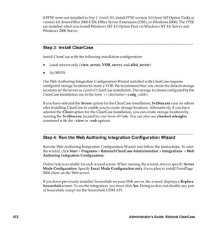 If FPSE were not installed in Step 1: Install IIS, install FPSE version 3.0 (from NT Option Pack) or
      version 4.0 (from Ofﬁce 2000 CD3, Ofﬁce Server Extensions (OSE), or Windows 2000). The FPSE
      are installed when you install Windows NT 4.0 Option Pack on Windows NT 4.0 Server and
      Windows 2000 Server.



      Step 3: Install ClearCase

      Install ClearCase with the following installation conﬁguration:

      ®   Local servers only (view_server, VOB_server, and albd_server)

      ®   No MVFS

      The Web Authoring Integration Conﬁguration Wizard installed with ClearCase requires
      conﬁgured storage locations to create a VOB. We recommend that you create the default storage
      locations on the server as a part of ClearCase installation. The storage locations conﬁgured by the
      ClearCase installation are in the form <hostname>ccstg_<disk>.

      If you have selected the Server option for the ClearCase installation, SvrStor.exe runs on reboot
      after installing ClearCase to enable you to create storage locations. Alternatively, if you have
      selected the Client option for the ClearCase installation, you can create storage locations by
      running the SvrStor.exe, located in ccase-home-diretc. You can also use cleartool mkstgloc
      command with the –view or –vob options.



      Step 4: Run the Web Authoring Integration Conﬁguration Wizard

      Run the Web Authoring Integration Conﬁguration Wizard and follow the instructions. To start
      the wizard, click Start > Programs > Rational ClearCase Administration > Integrations > Web
      Authoring Integration Conﬁguration.

      Online help is available for each wizard screen. When running the wizard, always specify Server
      Mode Conﬁguration. Specify Local Mode Conﬁguration only if you plan to install FrontPage
      2000 client on the Web server.

      If you have previously installed SourceSafe on your Web server, the wizard displays a Replace
      SourceSafe screen. To use the integration, you must click Yes. Doing so does not disable any part
      of SourceSafe except for the SourceSafe COM API.




472                                                            Administrator’s Guide: Rational ClearCase
 