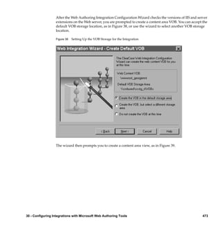 After the Web Authoring Integration Conﬁguration Wizard checks the versions of IIS and server
                  extensions on the Web server, you are prompted to create a content area VOB. You can accept the
                  default VOB storage location, as in Figure 38, or use the wizard to select another VOB storage
                  location.

                  Figure 38   Setting Up the VOB Storage for the Integration




                  The wizard then prompts you to create a content area view, as in Figure 39.




30 - Configuring Integrations with Microsoft Web Authoring Tools                                              473
 