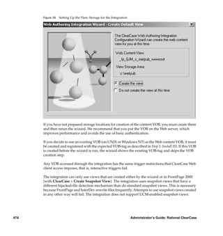 Figure 39   Setting Up the View Storage for the Integration




      If you have not prepared storage locations for creation of the content VOB, you must create them
      and then rerun the wizard. We recommend that you put the VOB on the Web server, which
      improves performance and avoids the use of basic authentication.

      If you decide to use an existing VOB (on UNIX or Windows NT) as the Web content VOB, it must
      be created and registered with the expected VOB-tag as described in Step 1: Install IIS. If this VOB
      is created before the wizard is run, the wizard shows the existing VOB-tag and skips the VOB
      creation step.

      Any VOB accessed through the integration has the same trigger restrictions that ClearCase Web
      client access imposes, that is, interactive triggers fail.

      The integration can only use views that are created either by the wizard or in FrontPage 2000
      (with ClearCase > Create Snapshot View). The integration uses snapshot views that have a
      different hijacked-ﬁle detection mechanism than do standard snapshot views. This is necessary
      because FrontPage and InterDev rewrite ﬁles frequently. Attempts to use snapshot views created
      in any other way will fail. The integration does not support UCM-enabled snapshot views.




474                                                                 Administrator’s Guide: Rational ClearCase
 