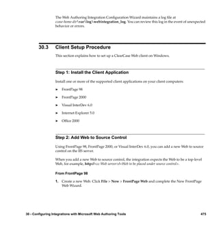 The Web Authoring Integration Conﬁguration Wizard maintains a log ﬁle at
                  ccase-home-dirvarlogwebintegration_log. You can review this log in the event of unexpected
                  behavior or errors.




        30.3      Client Setup Procedure
                  This section explains how to set up a ClearCase Web client on Windows.



                  Step 1: Install the Client Application

                  Install one or more of the supported client applications on your client computers:

                  ®    FrontPage 98

                  ®    FrontPage 2000

                  ®    Visual InterDev 6.0

                  ®    Internet Explorer 5.0

                  ®    Ofﬁce 2000



                  Step 2: Add Web to Source Control

                  Using FrontPage 98, FrontPage 2000, or Visual InterDev 6.0, you can add a new Web to source
                  control on the IIS server.

                  When you add a new Web to source control, the integration expects the Web to be a top-level
                  Web, for example, http://<cc Web server>/<Web to be placed under source control>.

                  From FrontPage 98

                  1. Create a new Web. Click File > New > FrontPage Web and complete the New FrontPage
                     Web Wizard.




30 - Configuring Integrations with Microsoft Web Authoring Tools                                            475
 
