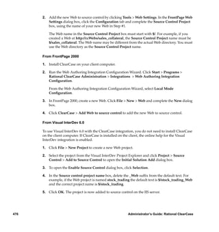 2. Add the new Web to source control by clicking Tools > Web Settings. In the FrontPage Web
         Settings dialog box, click the Conﬁguration tab and complete the Source Control Project
         box, using the name of your new Web in Step #1.

          The Web name in the Source Control Project box must start with $/. For example, if you
          created a Web at http://ccWebs/sales_collateral, the Source Control Project name must be
          $/sales_collateral. The Web name may be different from the actual Web directory. You must
          use the Web directory as the Source Control Project name.

      From FrontPage 2000

      1. Install ClearCase on your client computer.

      2. Run the Web Authoring Integration Conﬁguration Wizard. Click Start > Programs >
         Rational ClearCase Administration > Integrations > Web Authoring Integration
         Conﬁguration.

          From the Web Authoring Integration Conﬁguration Wizard, select Local Mode
          Conﬁguration.

      3. In FrontPage 2000, create a new Web. Click File > New > Web and complete the New dialog
         box.

      4. Click ClearCase > Add Web to source control to add the new Web to source control.

      From Visual InterDev 6.0

      To use Visual InterDev 6.0 with the ClearCase integration, you do not need to install ClearCase
      on the client computer. If ClearCase is installed on the client, the online help for the Visual
      InterDev integration is enabled.

      1. Click File > New Project to create a new Web project.

      2. Select the project from the Visual InterDev Project Explorer and click Project > Source
         Control > Add to Source Control to open the Initial Solution Add dialog box.

      3. To open the Enable Source Control dialog box, click Selection.

      4. In the Source control project name box, delete the _Web sufﬁx from the default text. For
         example, if the Web project is named stock_trading the default text is $/stock_trading_Web
         and the correct project name is $/stock_trading.

      5. Click OK. The project is now added to source control on the IIS server.




476                                                         Administrator’s Guide: Rational ClearCase
 