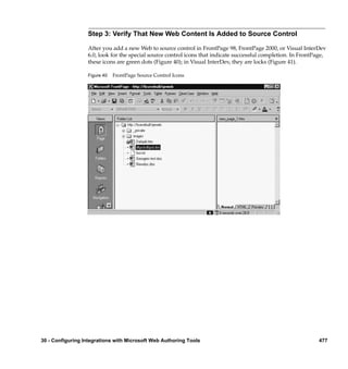 Step 3: Verify That New Web Content Is Added to Source Control

                  After you add a new Web to source control in FrontPage 98, FrontPage 2000, or Visual InterDev
                  6.0, look for the special source control icons that indicate successful completion. In FrontPage,
                  these icons are green dots (Figure 40); in Visual InterDev, they are locks (Figure 41).

                  Figure 40   FrontPage Source Control Icons




30 - Configuring Integrations with Microsoft Web Authoring Tools                                                477
 