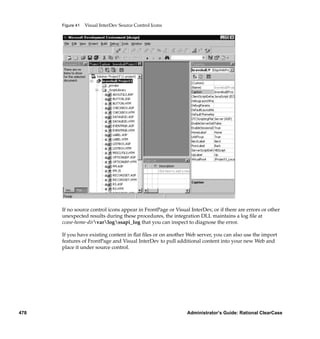 Figure 41   Visual InterDev Source Control Icons




      If no source control icons appear in FrontPage or Visual InterDev, or if there are errors or other
      unexpected results during these procedures, the integration DLL maintains a log ﬁle at
      ccase-home-dirvarlogssapi_log that you can inspect to diagnose the error.

      If you have existing content in ﬂat ﬁles or on another Web server, you can also use the import
      features of FrontPage and Visual InterDev to pull additional content into your new Web and
      place it under source control.




478                                                           Administrator’s Guide: Rational ClearCase
 