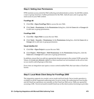 Step 4: Setting User Permissions

                  FPSE maintain access control for Web authoring and administrative actions. To edit Web content,
                  a user or group must have Author permission for the Web. Add all users and/or groups that
                  need access to your Web content.

                  FrontPage 98

                  1. Click File > Open FrontPage Web to access the new Web.

                  2. Click Tools > Permissions. In the Permissions dialog box, click the Users tab or Groups tab
                     to add user or group permissions.

                  FrontPage 2000

                  1. Click File > Open Web to access the new Web.

                  2. Click Tools > Security > Permissions. In the Permissions dialog box, click the Users tab or
                     Groups tab to add user or group permissions.

                  Visual InterDev 6.0

                  1. Click File > Open Project to access the new Web.

                  2. Click Project > Web Project > Web Permissions. In the Permissions dialog box, click the
                     Users tab or Groups tab to add user or group permissions.

                  In addition, ensure that you add any appropriate domain groups to the content VOB’s group list.
                  Values of CLEARCASE_PRIMARY_GROUP on client machines are not translated on the server end,
                  so you need to add all groups at this time.

                  Every time an integration user opens a source control enabled Web, that user takes a ClearCase
                  license.



                  Step 5: Local Mode Client Setup for FrontPage 2000

                  The integration supports two modes: server mode and local mode. Server mode operation is
                  available on all the supported authoring tools. In server mode, the authoring tool runs locally,
                  and all ClearCase operations run remotely on the ClearCase Web server. Webs are opened by
                  accessing a URL. You do not need to install ClearCase on the client system, but doing so provides



30 - Configuring Integrations with Microsoft Web Authoring Tools                                               479
 