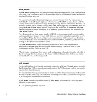 view_server
     A view_server is a long-lived process that manages activity in a particular view. It interprets the
     rules in the view’s conﬁg spec, and (for dynamic views) tracks modiﬁcations to view-private ﬁles
     for other ClearCase software.

     For each view, a long-lived view_server process runs on the view host. The view_server is
     started by the host’s albd_server process when necessary. On UNIX systems, it runs with the
     identity of the owner of the view storage directory (usually, the user who created the view). On
     Windows systems, it runs with the identity of the albd_server (typically, user clearcase_albd and
     group clearcase) A view_server remains active until it is terminated by a cleartool endview
     –server command, a system shutdown, or an operating system command that terminates the
     view_server process.
     For a dynamic view, a view_server handles MVFS ﬁle system requests (such as create, delete,
     and rename) by querying one or more VOB databases and comparing them against the view’s
     own database. Using the view’s conﬁg spec, it selects versions of ﬁle elements and directory
     elements to be in the view. It also handles requests from cleartool, clearmake, and clearaudit to
     look up VOB-database objects and/or names.
     The view_server and the MVFS use caching techniques to reduce the computational
     requirements of this scheme. For information about managing view cache sizes for best
     performance, see View Caches on page 512.

     When it begins execution, a view_server reads conﬁguration information from the .view ﬁle in
     the view-storage directory. Values in this ﬁle are established by mkview, chview, and similar
     commands. Do not edit this ﬁle yourself.



     vob_server
     For each VOB, a long-lived vob_server process runs on the VOB host. The vob_server runs with
     the identity of the VOB owner and manipulates data in the VOB’s storage pools in response to
     requests from client processes.
     The vob_server is the only process that ever creates or deletes data containers; the VOB owner is
     the only user who can modify data containers and storage pools. These severe restrictions protect
     VOB data against careless or malicious users.

     A vob_server process is started as needed by albd_server. It remains active until any of the
     following events occurs:

     ®   The operating system is restarted.




12                                                           Administrator’s Guide: Rational ClearCase
 