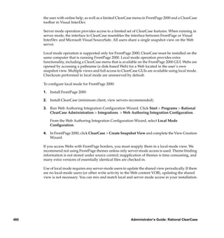 the user with online help, as well as a limited ClearCase menu in FrontPage 2000 and a ClearCase
      toolbar in Visual InterDev.

      Server mode operation provides access to a limited set of ClearCase features. When running in
      server mode, the interface to ClearCase resembles the interface between FrontPage or Visual
      InterDev and Microsoft Visual SourceSafe. All users share a single snapshot view on the Web
      server.

      Local mode operation is supported only for FrontPage 2000; ClearCase must be installed on the
      same computer that is running FrontPage 2000. Local mode operation provides extra
      functionality, including a ClearCase menu that is available on the FrontPage 2000 GUI. Webs are
      opened by accessing a pathname (a disk-based Web) for a Web located in the user’s own
      snapshot view. Multiple views and full access to ClearCase GUIs are available using local mode.
      Checkouts performed in local mode are unreserved by default.

      To conﬁgure local mode for FrontPage 2000:

      1. Install FrontPage 2000.

      2. Install ClearCase (minimum client, view servers recommended).

      3. Run Web Authoring Integration Conﬁguration Wizard. Click Start > Programs > Rational
         ClearCase Administration > Integrations > Web Authoring Integration Conﬁguration.

          From the Web Authoring Integration Conﬁguration Wizard, select Local Mode
          Conﬁguration.

      4. In FrontPage 2000, click ClearCase > Create Snapshot View and complete the View Creation
         Wizard.

      If you access Webs with FrontPage borders, you must reapply them in a local-mode view. We
      recommend not using FrontPage themes unless only server-mode access is used. Theme binding
      information is not stored under source control; reapplication of themes is time consuming, and
      many extra versions of essentially identical ﬁles are checked in.

      Use of local mode requires any server-mode users to update the shared view periodically. If there
      are no local-mode users (or other write activity to the Web content VOB), updating the shared
      view is not necessary. You can mix and match local and server mode access in your installation.




480                                                          Administrator’s Guide: Rational ClearCase
 