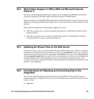 30.4      Web Folders Support in Ofﬁce 2000 and Microsoft Internet
                  Explorer 5
                  The server mode integration option also enables you to conﬁgure your IIS Web server for the
                  ClearCase integration with Ofﬁce 2000 and Internet Explorer 5.0 Web Folders.

                  If you are using any of the Ofﬁce 2000 applications or Internet Explorer 5.0, you can log on to an
                  IIS Web server using the Web Folders feature and access the shared view of Web content as a Web
                  address.

                  The ClearCase integration for Web Folders supports two cases:

                  ®    If the ﬁle is under source control, saving the ﬁle copies it to a Web Folder. ClearCase then
                       checks in the ﬁle.

                  ®    If the ﬁle is not under source control, saving the ﬁle copies it to a Web Folder. ClearCase
                       then adds the ﬁle to source control and checks it in.




        30.5      Updating the Shared View on the Web Server
                  From time to time, users may want to update the shared Web content view. There is a script on
                  the Web server that performs this function (ccase-home-diretciisﬁx.bat). Users can access this
                  function from their client systems by opening the URL http://<Web server name>/ccase_tools and
                  clicking Update Shared View. You may want to run this script on the IIS server periodically by
                  using the Windows NT Task Scheduling service and specifying an appropriate user as the
                  account to run the task. Using the Windows NT at command or the ClearCase Scheduler for this
                  purpose is not supported.




        30.6      Considerations for Migrating and Converting Data to the
                  Integration
                  You can also use the integration with data from an existing Web. You may need to do so to
                  migrate data from an existing VOB, or to convert data under source control from another source
                  control vendor.

                  ®    Migration




30 - Configuring Integrations with Microsoft Web Authoring Tools                                                     481
 